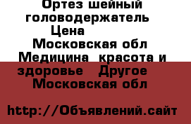 Ортез шейный головодержатель › Цена ­ 1 000 - Московская обл. Медицина, красота и здоровье » Другое   . Московская обл.
